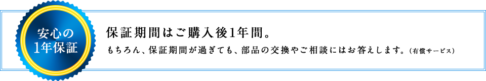 安心の1年保証 保証期間はご購入後1年間。もちろん、保証期間が過ぎても、部品の交換やご相談にはお答えします。（有償サービス）