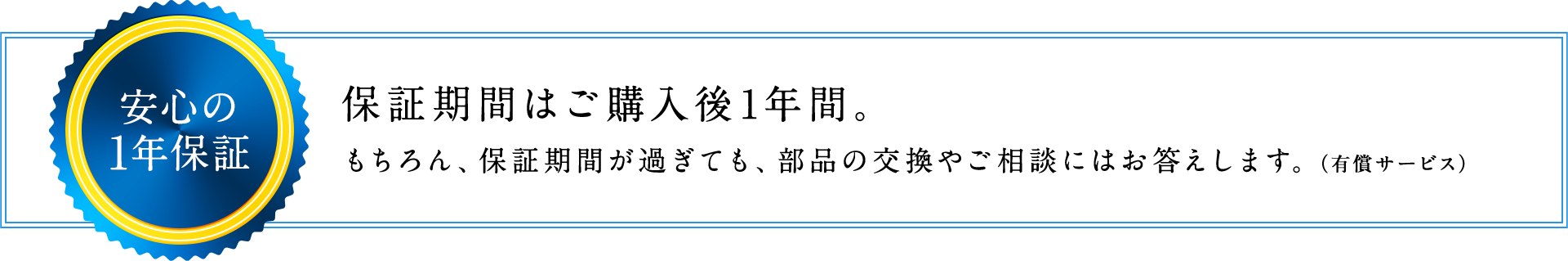安心の1年保証 保証期間はご購入後1年間。もちろん、保証期間が過ぎても、部品の交換やご相談にはお答えします。（有償サービス）