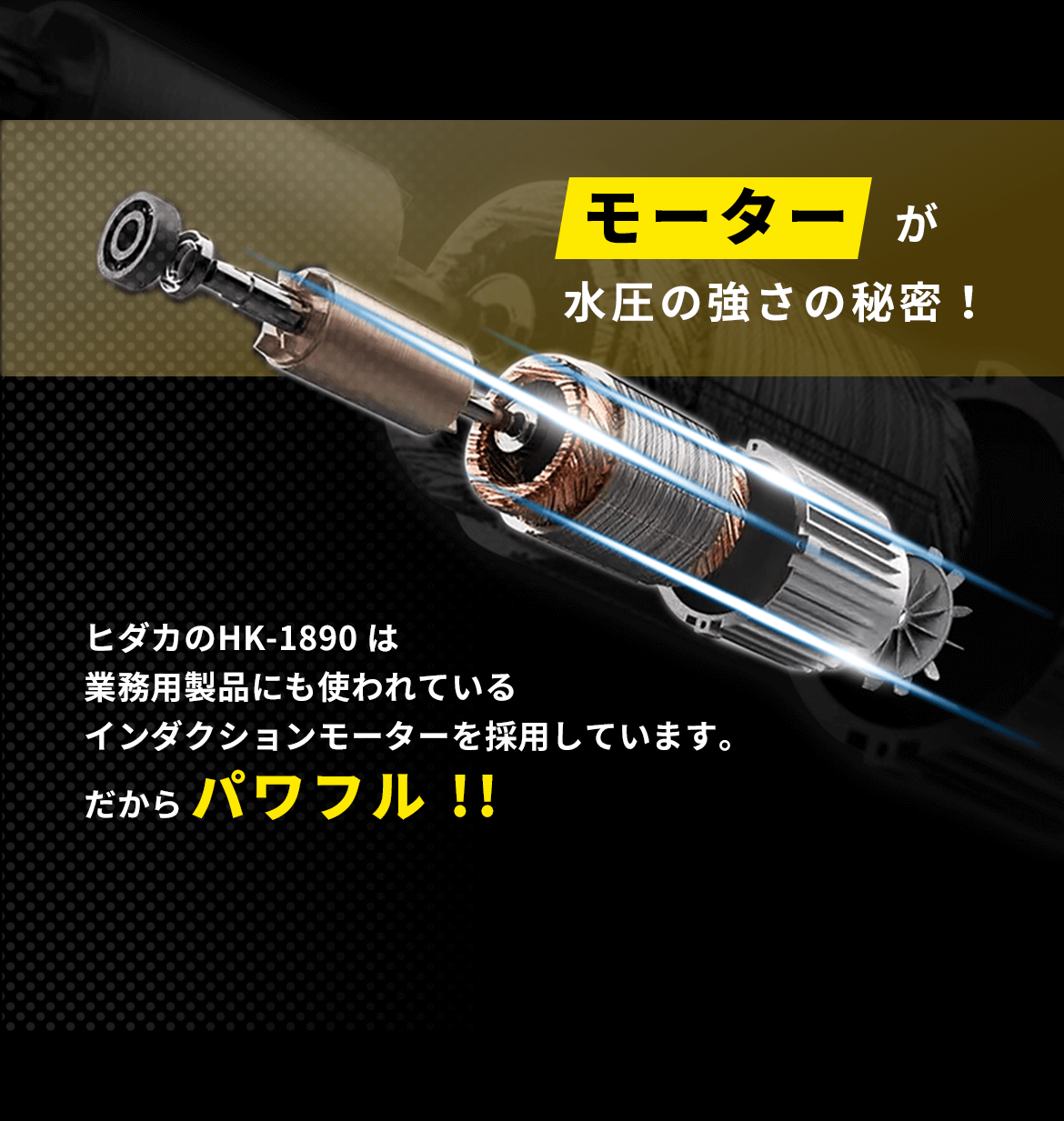 モーターが水圧の強さの秘密！ヒダカのHK-1890 は業務用製品にも使われているインダクションモーターを採用しています。だからパワフル!!