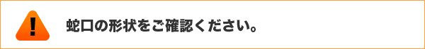 蛇口の形状をご確認ください。