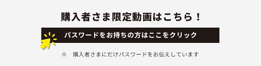 購入者さま限定動画はこちら！パスワードをお持ちの方はここをクリック ※購入者さまにだけパスワードをお伝えしています