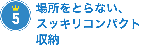 その5 場所をとらない、スッキリコンパクト収納