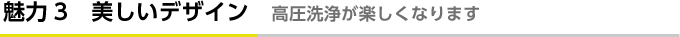 魅力3　美しいデザイン　高圧洗浄が楽しくなります