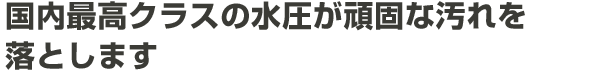 国内最高クラスの水圧が頑固な汚れを落とします。