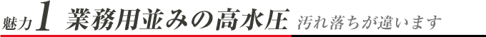 魅力1 業務用並みの高水圧 汚れ落ちが違います