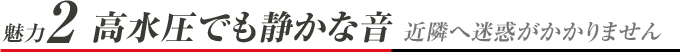 魅力2 高水圧でも静かな音 近隣へ迷惑がかかりません