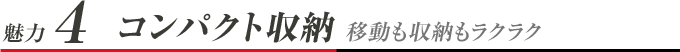 魅力4 コンパクト収納 移動も収納もラクラク