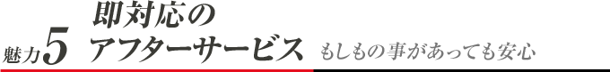 魅力5 即対応のアフターサービス もしもの事があっても安心
