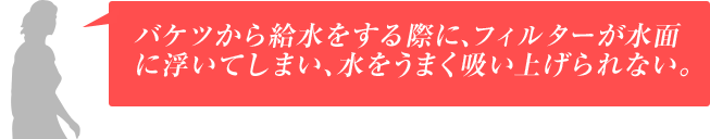 バケツから給水をする際に、フィルターが水面に浮いてしまい、水をうまく吸い上げられない。