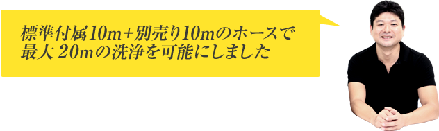 標準付属10ｍ＋別売り10ｍのホースで最大20ｍの洗浄を可能にしました