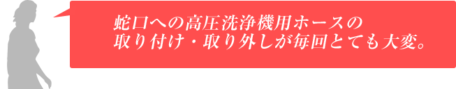 蛇口への高圧洗浄機用ホースの取り付け・取り外しが毎回とても大変。