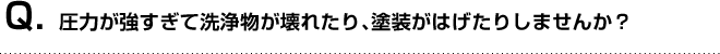 Q. 圧力が強すぎて洗浄物が壊れたり、塗装がはげたりしませんか？