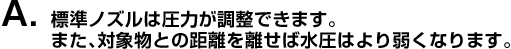 A. 標準ノズルは圧力が調整できます。また、対象物との距離を離せば水圧はより弱くなります。