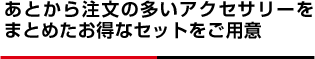 あとから注文の多いアクセサリーをまとめたお得なセットをご用意