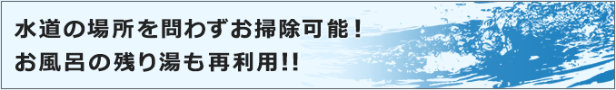 水道の場所を問わずお掃除可能！お風呂の残り湯も再利用!!