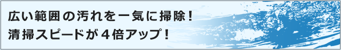 広い範囲の汚れを一気に掃除！清掃スピードが大幅アップ！