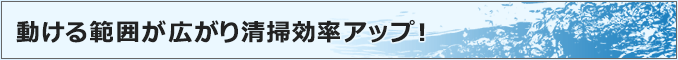 動ける範囲が広がり清掃効率アップ！