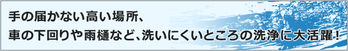 車の下回りや雨樋など、洗いにくいところの洗浄に大活躍！