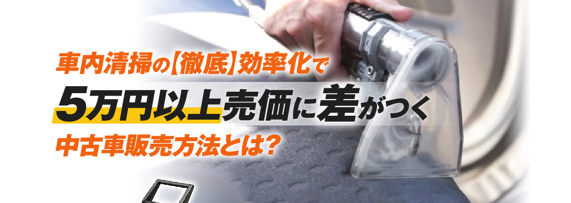 車内清掃の徹底効率化で5万円以上売価に差が付く！