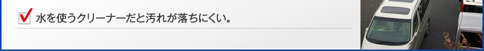 水を使うクリーナーだと汚れが落ちにくい。