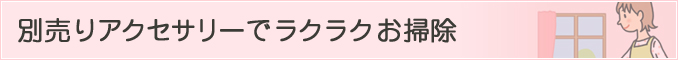 別売りアクセサリーでラクラクお掃除