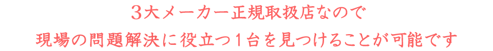 ３大メーカー正規取扱店なので現場の問題解決に役立つ1台を見つけることが可能です