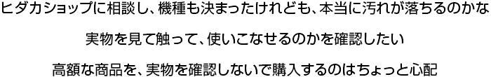 ヒダカショップに相談し、機種も決まったけれども、本当に汚れが落ちるのかな 実物を見て触って、使いこなせるのかを確認したい 高額な商品を、実物を確認しないで購入するのはちょっと心配