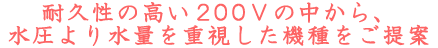 耐久性の高い200Vの中から、水圧より水量を重視した機種をご提案