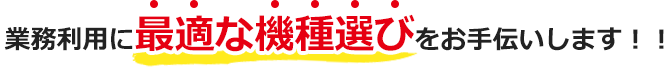 業務利用に最適な機種選びをお手伝いします！！