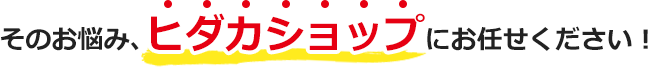 そのお悩み、ヒダカショップにお任せください！