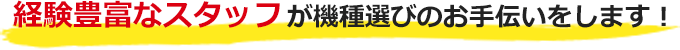 経験豊富なスタッフが機種選びのお手伝いをします！