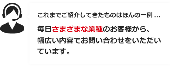 これまでご紹介してきたものはほんと一例… 毎日さまざまな業種のお客様から、幅広い内容でお問い合せをいただいています。